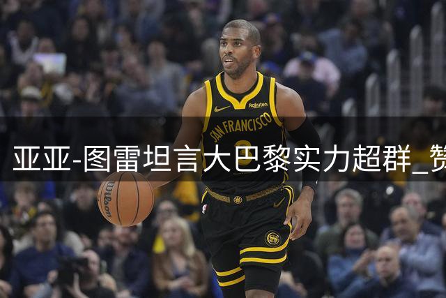 亚亚-图雷坦言大巴黎实力超群 赞队员勇敢表现